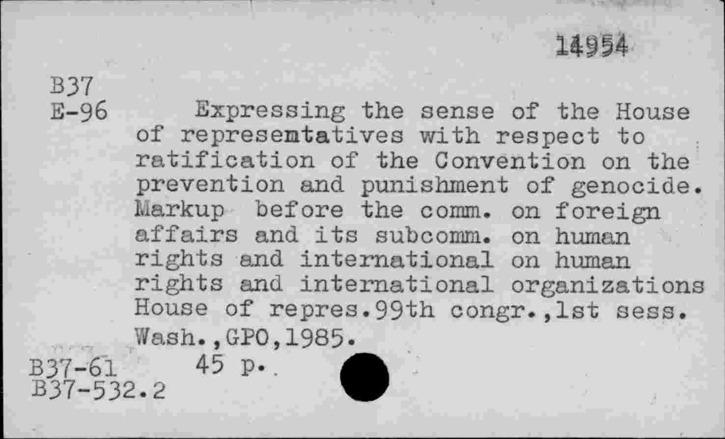 ﻿1014
B37
E-g6 Expressing the sense of the House of representatives with respect to ratification of the Convention on the
prevention and. punishment of genocide. Markup before the comm, on foreign affairs and its subcomm, on human rights and international on human rights and international organizations House of repres.99th congr.,1st sess. Wash.,GPO,1985.
B37-61	45 p..
B37-532.2